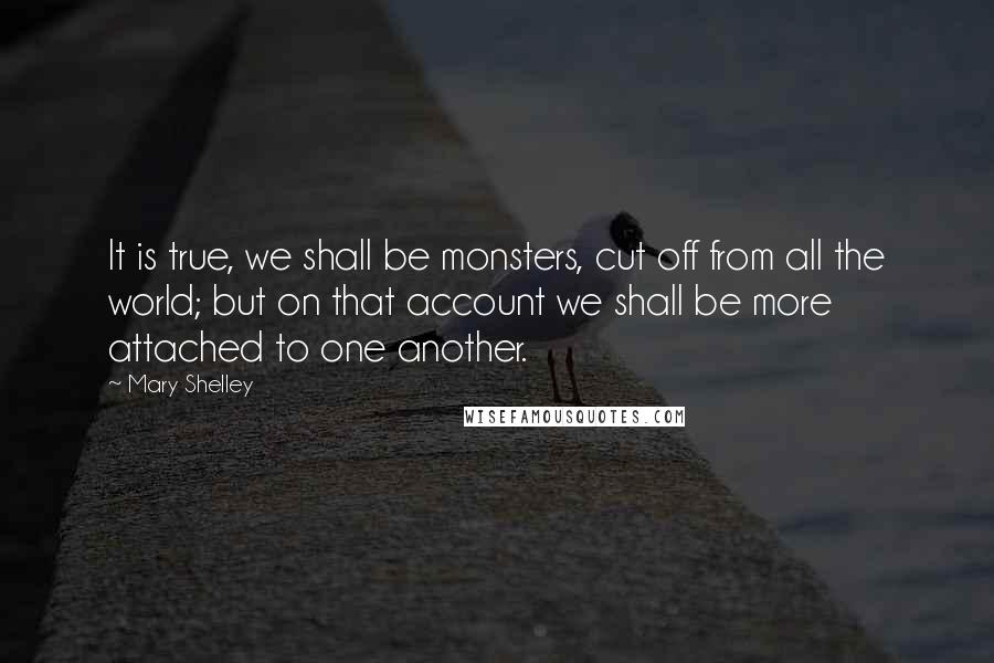 Mary Shelley Quotes: It is true, we shall be monsters, cut off from all the world; but on that account we shall be more attached to one another.