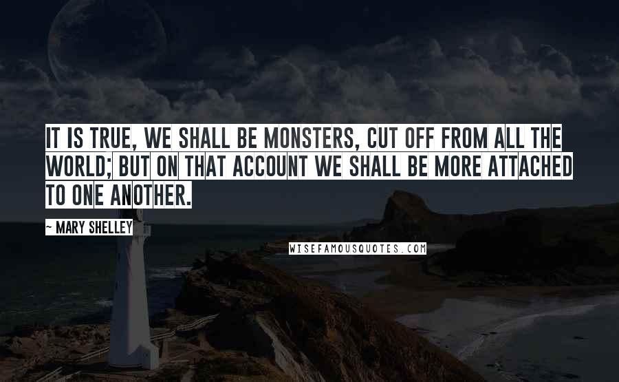 Mary Shelley Quotes: It is true, we shall be monsters, cut off from all the world; but on that account we shall be more attached to one another.