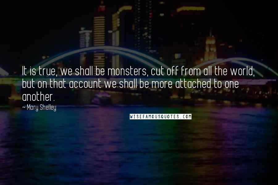 Mary Shelley Quotes: It is true, we shall be monsters, cut off from all the world; but on that account we shall be more attached to one another.