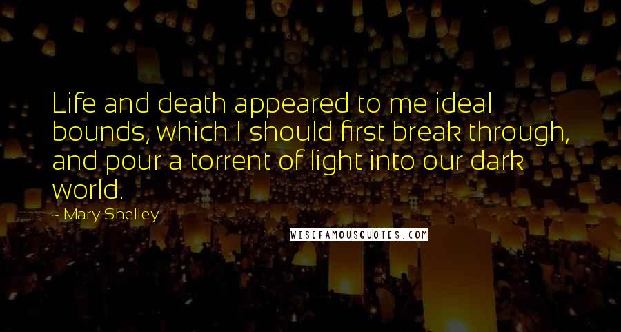 Mary Shelley Quotes: Life and death appeared to me ideal bounds, which I should first break through, and pour a torrent of light into our dark world.