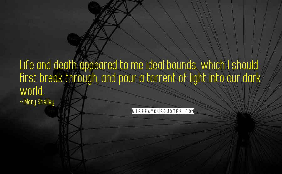 Mary Shelley Quotes: Life and death appeared to me ideal bounds, which I should first break through, and pour a torrent of light into our dark world.