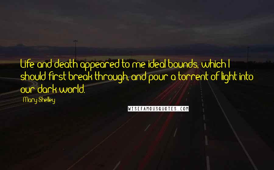 Mary Shelley Quotes: Life and death appeared to me ideal bounds, which I should first break through, and pour a torrent of light into our dark world.