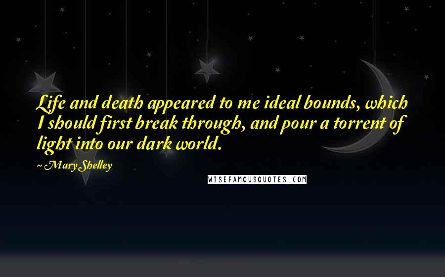 Mary Shelley Quotes: Life and death appeared to me ideal bounds, which I should first break through, and pour a torrent of light into our dark world.