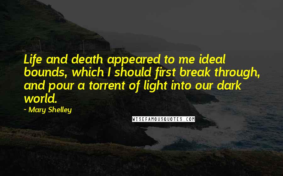 Mary Shelley Quotes: Life and death appeared to me ideal bounds, which I should first break through, and pour a torrent of light into our dark world.