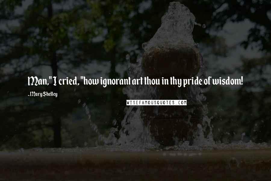 Mary Shelley Quotes: Man," I cried, "how ignorant art thou in thy pride of wisdom!