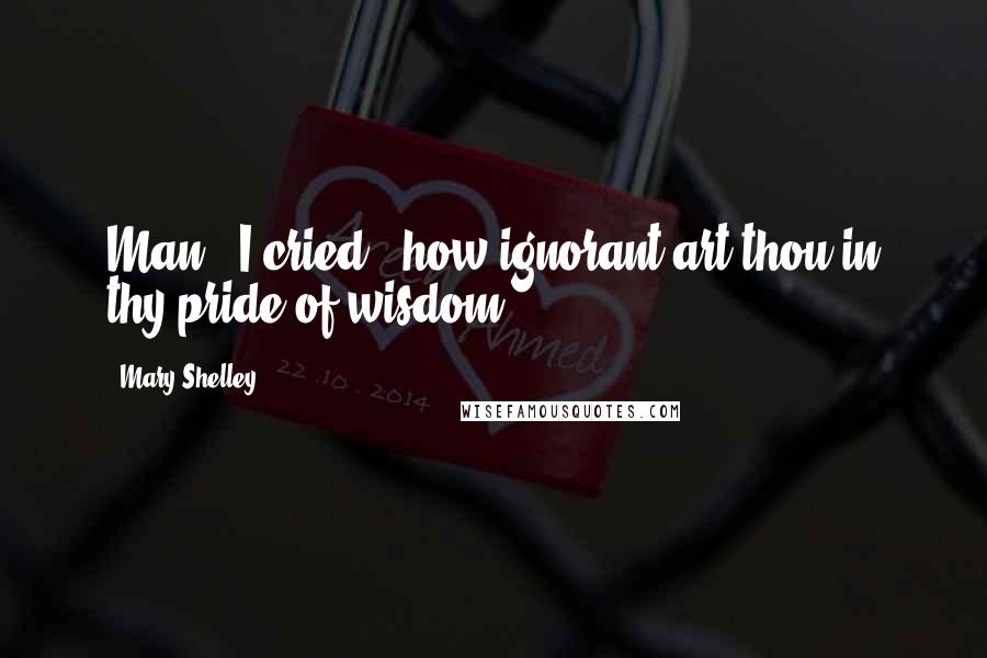Mary Shelley Quotes: Man," I cried, "how ignorant art thou in thy pride of wisdom!