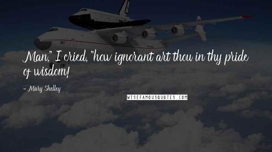Mary Shelley Quotes: Man," I cried, "how ignorant art thou in thy pride of wisdom!