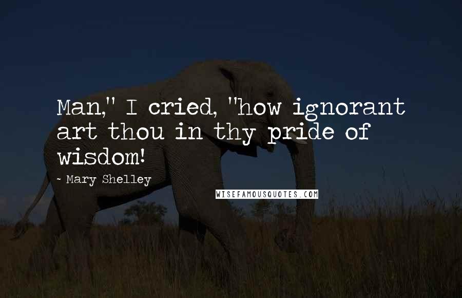 Mary Shelley Quotes: Man," I cried, "how ignorant art thou in thy pride of wisdom!