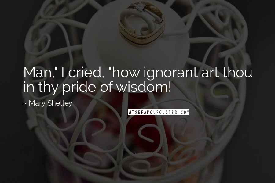 Mary Shelley Quotes: Man," I cried, "how ignorant art thou in thy pride of wisdom!