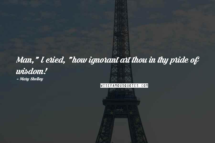 Mary Shelley Quotes: Man," I cried, "how ignorant art thou in thy pride of wisdom!