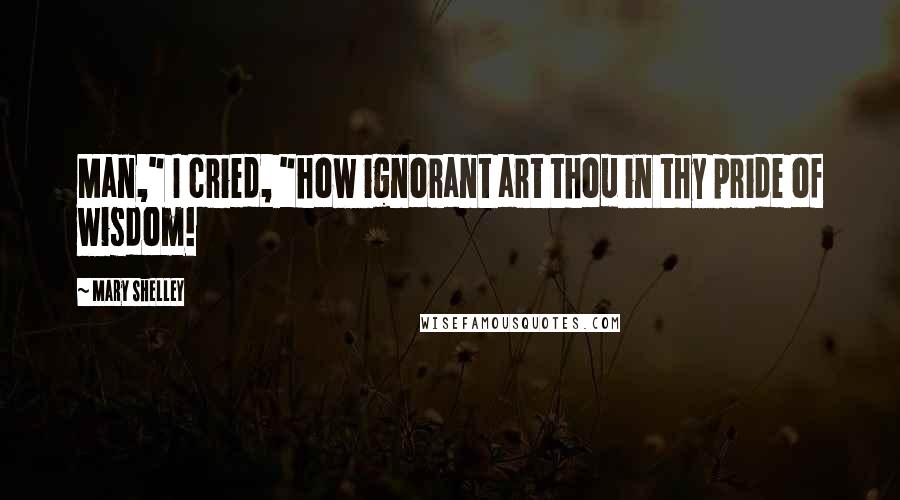 Mary Shelley Quotes: Man," I cried, "how ignorant art thou in thy pride of wisdom!