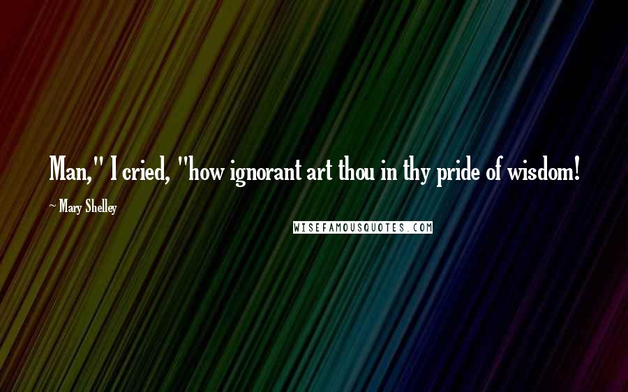 Mary Shelley Quotes: Man," I cried, "how ignorant art thou in thy pride of wisdom!