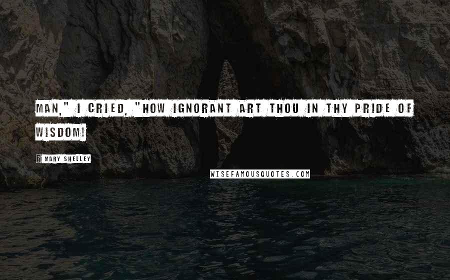 Mary Shelley Quotes: Man," I cried, "how ignorant art thou in thy pride of wisdom!