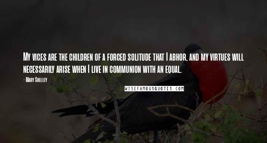 Mary Shelley Quotes: My vices are the children of a forced solitude that I abhor, and my virtues will necessarily arise when I live in communion with an equal.