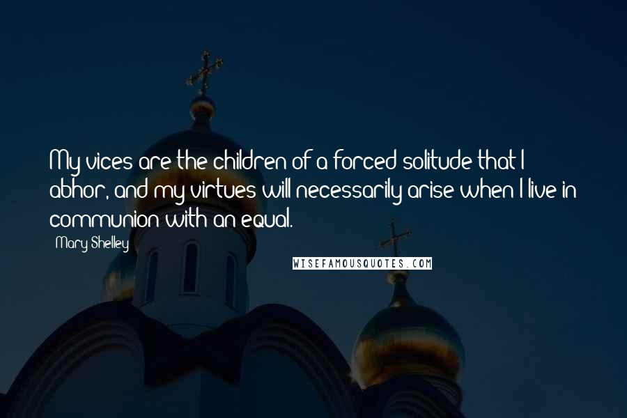Mary Shelley Quotes: My vices are the children of a forced solitude that I abhor, and my virtues will necessarily arise when I live in communion with an equal.