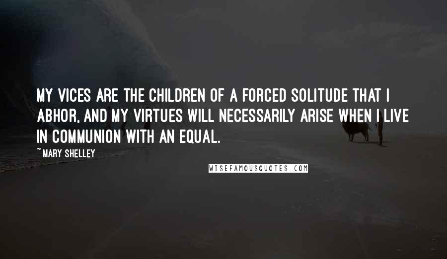 Mary Shelley Quotes: My vices are the children of a forced solitude that I abhor, and my virtues will necessarily arise when I live in communion with an equal.