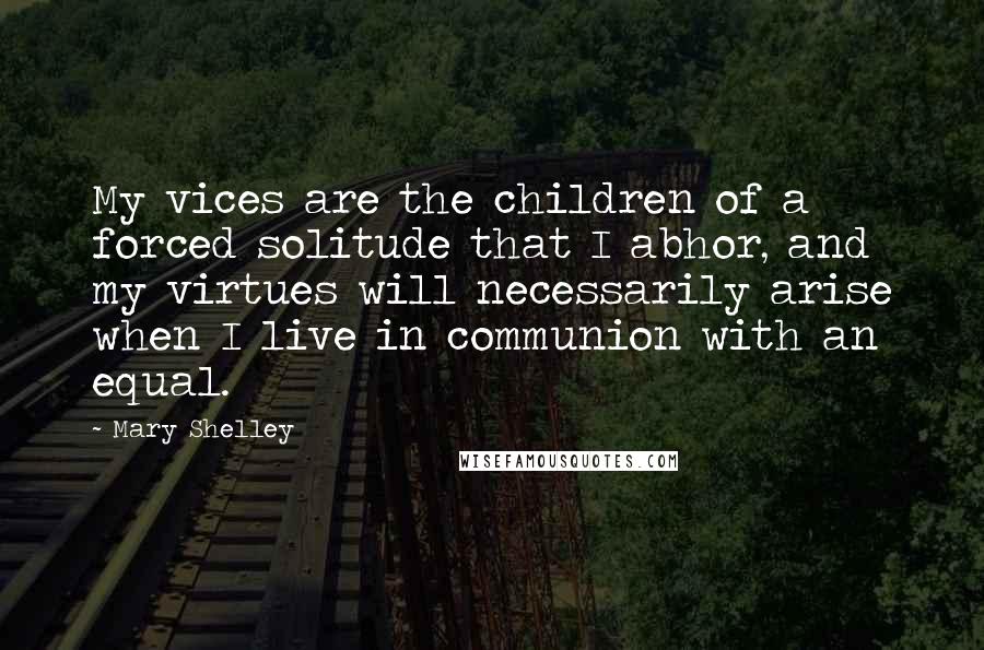 Mary Shelley Quotes: My vices are the children of a forced solitude that I abhor, and my virtues will necessarily arise when I live in communion with an equal.