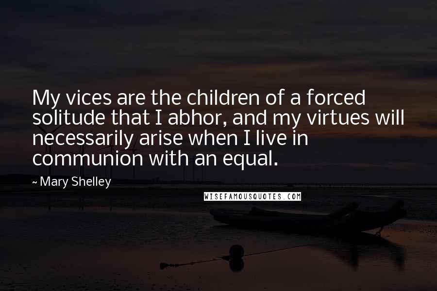 Mary Shelley Quotes: My vices are the children of a forced solitude that I abhor, and my virtues will necessarily arise when I live in communion with an equal.