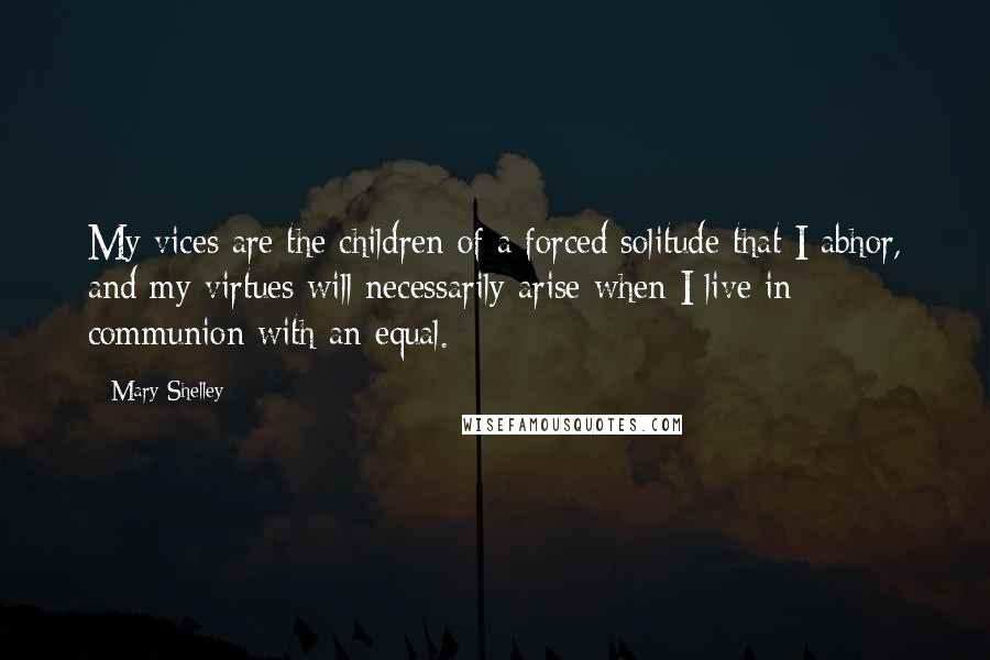 Mary Shelley Quotes: My vices are the children of a forced solitude that I abhor, and my virtues will necessarily arise when I live in communion with an equal.