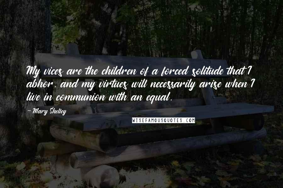 Mary Shelley Quotes: My vices are the children of a forced solitude that I abhor, and my virtues will necessarily arise when I live in communion with an equal.