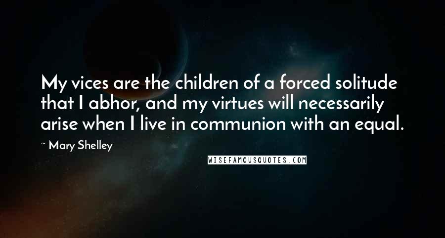 Mary Shelley Quotes: My vices are the children of a forced solitude that I abhor, and my virtues will necessarily arise when I live in communion with an equal.
