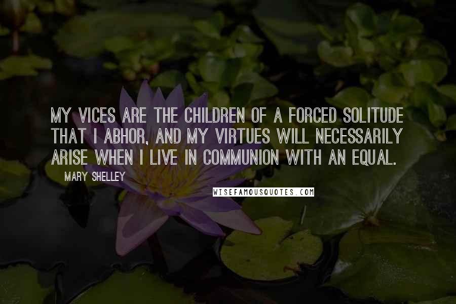 Mary Shelley Quotes: My vices are the children of a forced solitude that I abhor, and my virtues will necessarily arise when I live in communion with an equal.