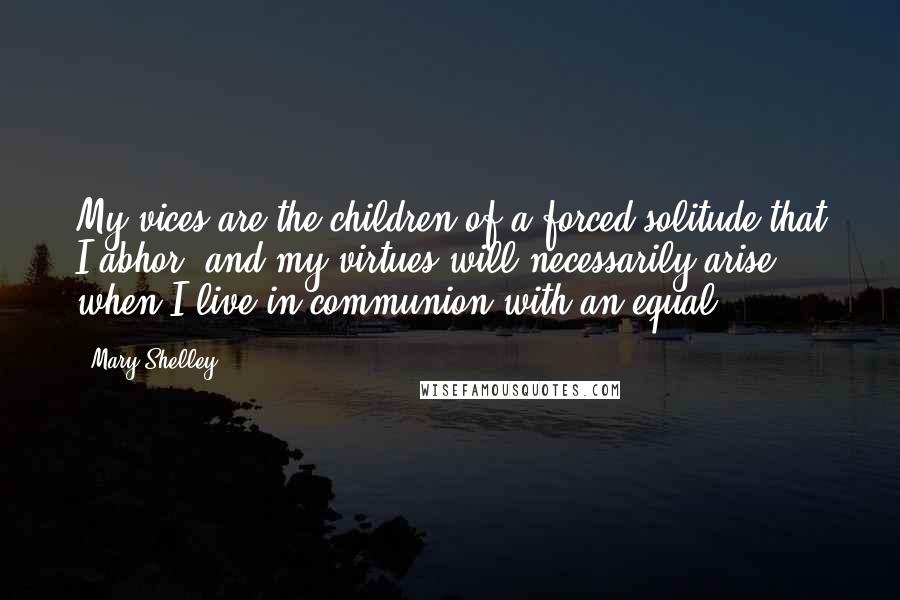 Mary Shelley Quotes: My vices are the children of a forced solitude that I abhor, and my virtues will necessarily arise when I live in communion with an equal.