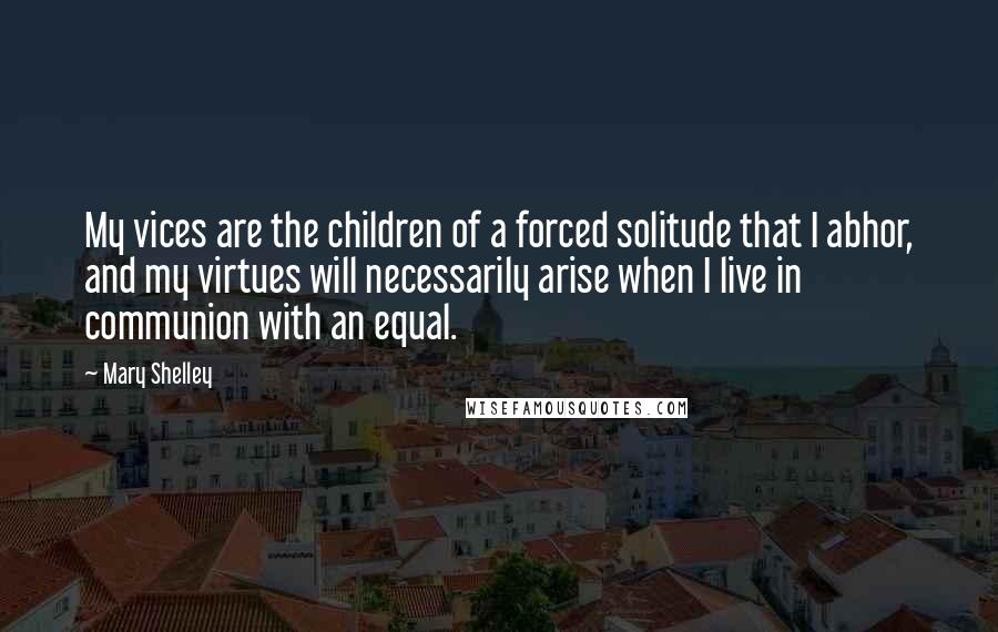Mary Shelley Quotes: My vices are the children of a forced solitude that I abhor, and my virtues will necessarily arise when I live in communion with an equal.