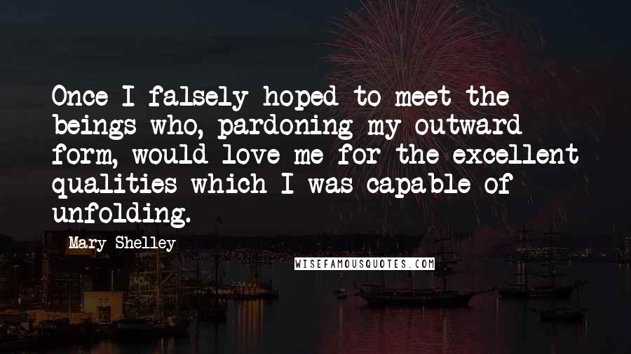 Mary Shelley Quotes: Once I falsely hoped to meet the beings who, pardoning my outward form, would love me for the excellent qualities which I was capable of unfolding.