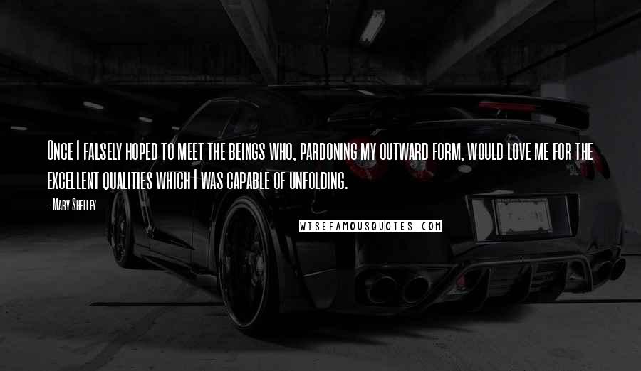 Mary Shelley Quotes: Once I falsely hoped to meet the beings who, pardoning my outward form, would love me for the excellent qualities which I was capable of unfolding.