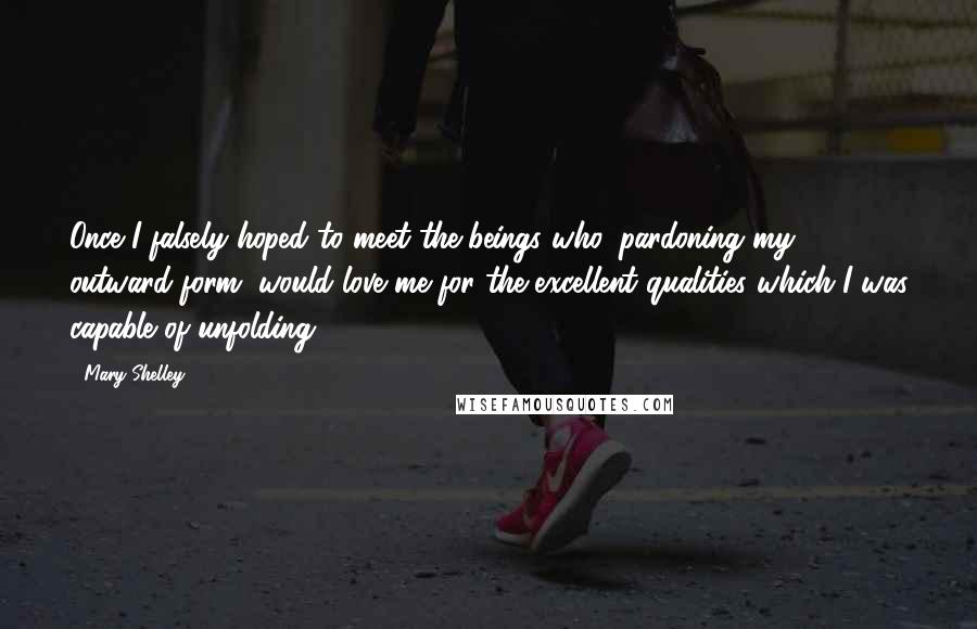 Mary Shelley Quotes: Once I falsely hoped to meet the beings who, pardoning my outward form, would love me for the excellent qualities which I was capable of unfolding.