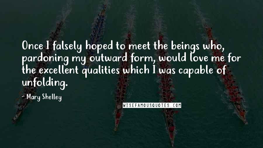 Mary Shelley Quotes: Once I falsely hoped to meet the beings who, pardoning my outward form, would love me for the excellent qualities which I was capable of unfolding.