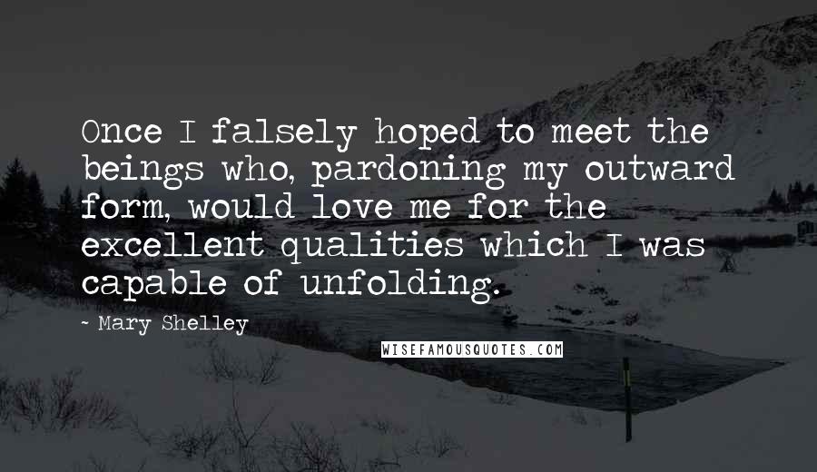 Mary Shelley Quotes: Once I falsely hoped to meet the beings who, pardoning my outward form, would love me for the excellent qualities which I was capable of unfolding.