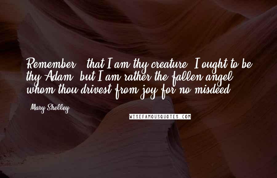 Mary Shelley Quotes: Remember , that I am thy creature; I ought to be thy Adam; but I am rather the fallen angel, whom thou drivest from joy for no misdeed.