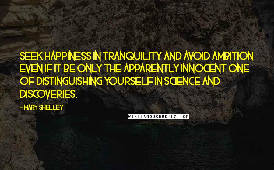 Mary Shelley Quotes: Seek happiness in tranquility and avoid ambition even if it be only the apparently innocent one of distinguishing yourself in science and discoveries.