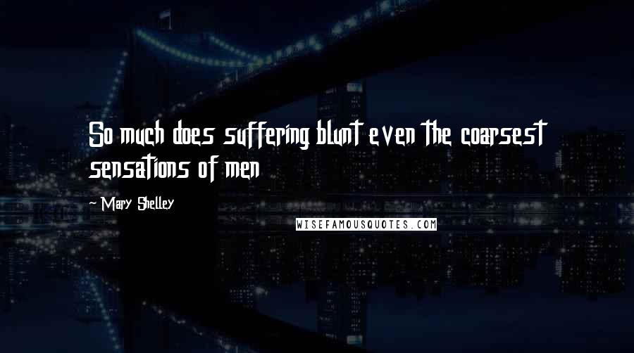 Mary Shelley Quotes: So much does suffering blunt even the coarsest sensations of men