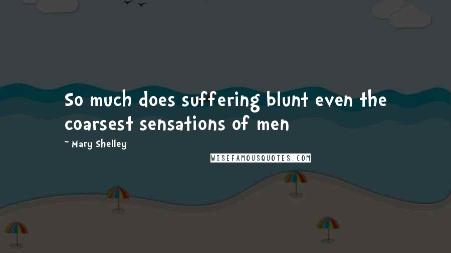 Mary Shelley Quotes: So much does suffering blunt even the coarsest sensations of men