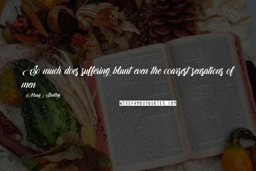 Mary Shelley Quotes: So much does suffering blunt even the coarsest sensations of men