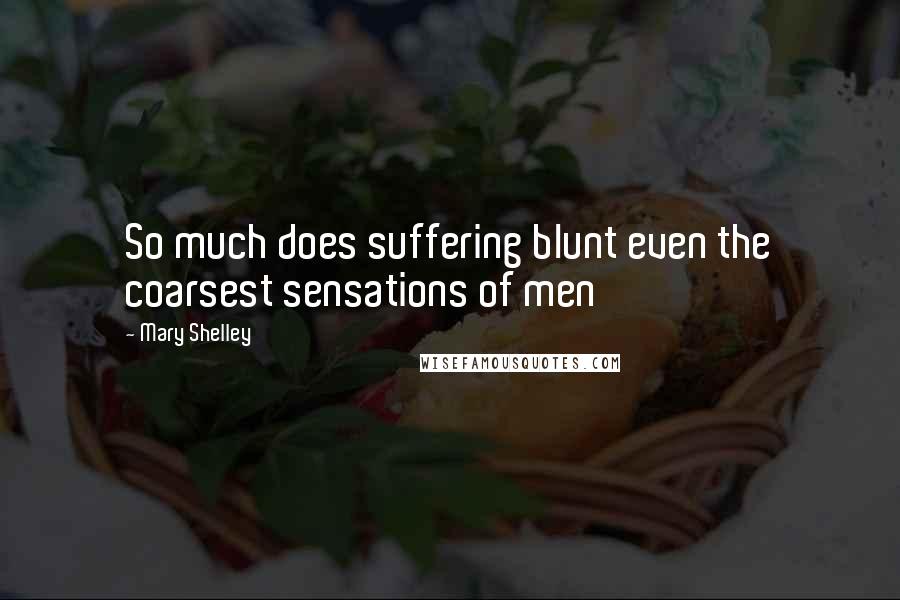 Mary Shelley Quotes: So much does suffering blunt even the coarsest sensations of men