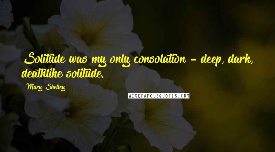 Mary Shelley Quotes: Solitude was my only consolation - deep, dark, deathlike solitude.