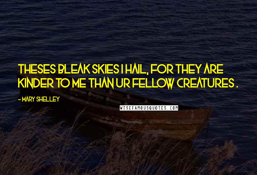 Mary Shelley Quotes: Theses bleak skies I hail, for they are kinder to me than ur fellow creatures .