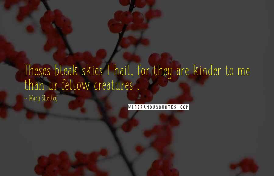 Mary Shelley Quotes: Theses bleak skies I hail, for they are kinder to me than ur fellow creatures .