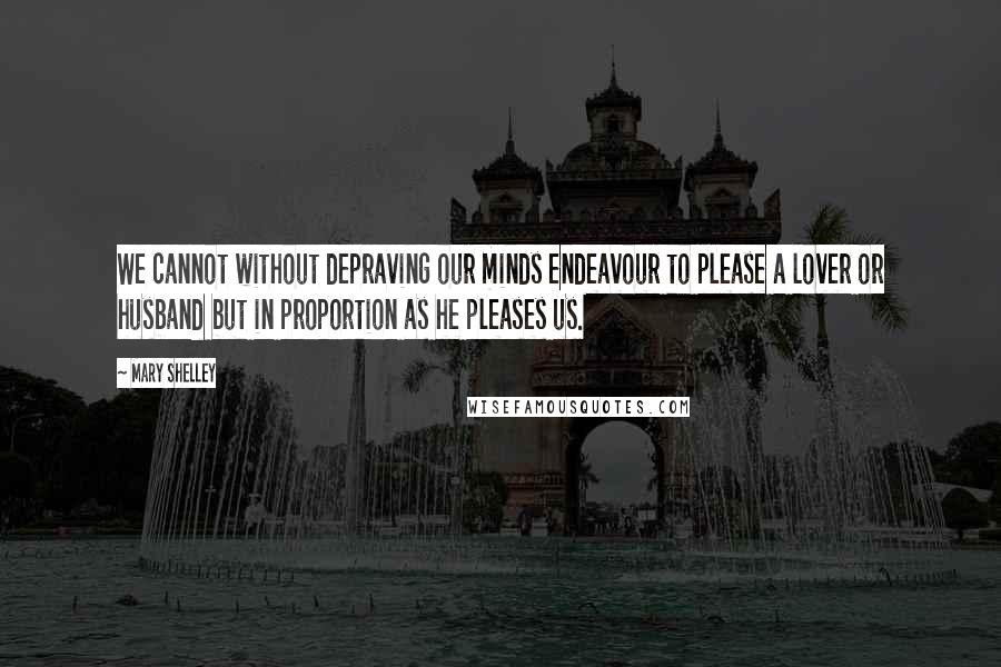 Mary Shelley Quotes: We cannot without depraving our minds endeavour to please a lover or husband but in proportion as he pleases us.