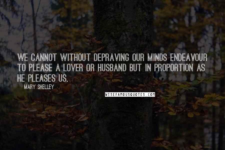 Mary Shelley Quotes: We cannot without depraving our minds endeavour to please a lover or husband but in proportion as he pleases us.