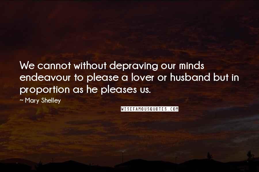Mary Shelley Quotes: We cannot without depraving our minds endeavour to please a lover or husband but in proportion as he pleases us.
