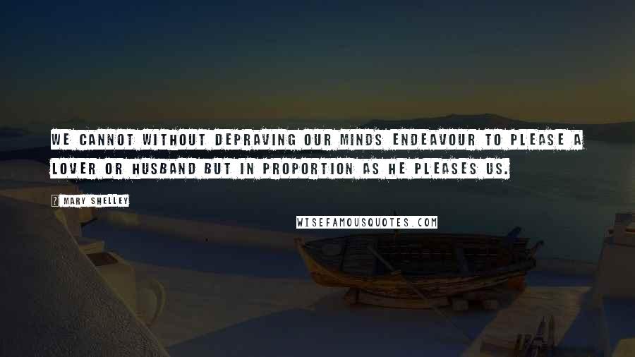 Mary Shelley Quotes: We cannot without depraving our minds endeavour to please a lover or husband but in proportion as he pleases us.