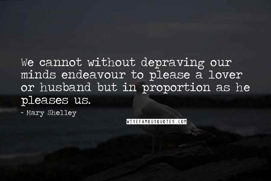 Mary Shelley Quotes: We cannot without depraving our minds endeavour to please a lover or husband but in proportion as he pleases us.