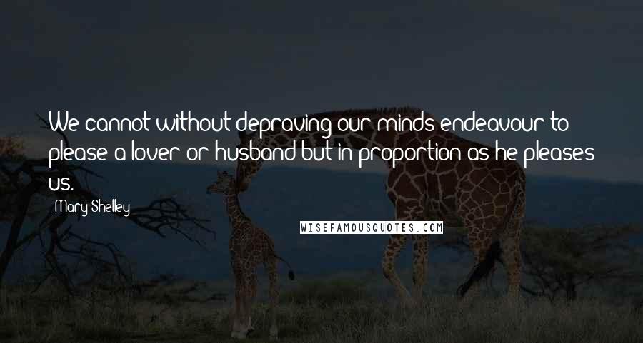 Mary Shelley Quotes: We cannot without depraving our minds endeavour to please a lover or husband but in proportion as he pleases us.