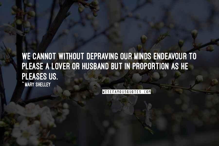 Mary Shelley Quotes: We cannot without depraving our minds endeavour to please a lover or husband but in proportion as he pleases us.