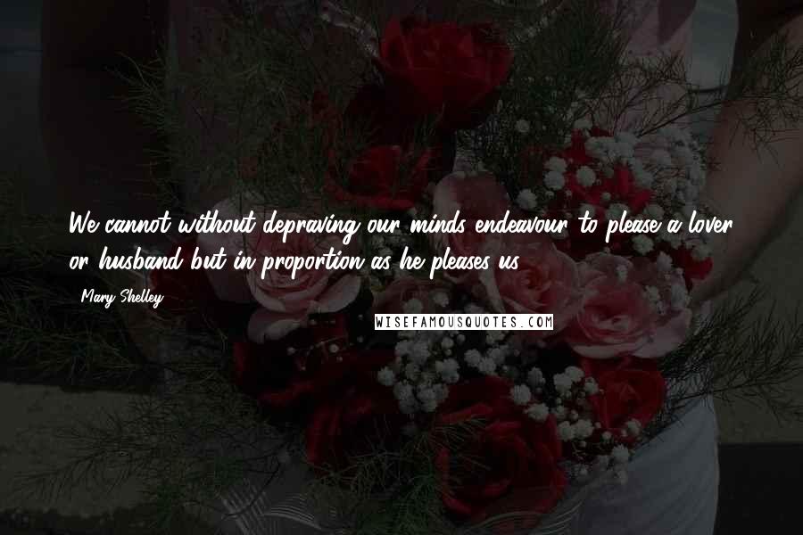 Mary Shelley Quotes: We cannot without depraving our minds endeavour to please a lover or husband but in proportion as he pleases us.